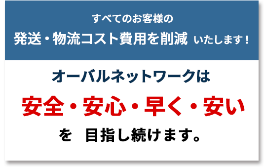 すべてのお客様の発送・物流コスト費用を削減いたします!
オーバルネットワークは、「安全・安心・早く・安い」を目指し続けます。